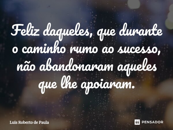 ⁠Feliz daqueles, que durante o caminho rumo ao sucesso, não abandonaram aqueles que lhe apoiaram.... Frase de Luis Roberto de Paula.