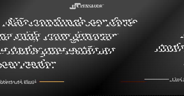 Não confunda ser forte na vida, com ignorar tudo e todos que estão ao seu redor.... Frase de Luis Roberto de Paula.