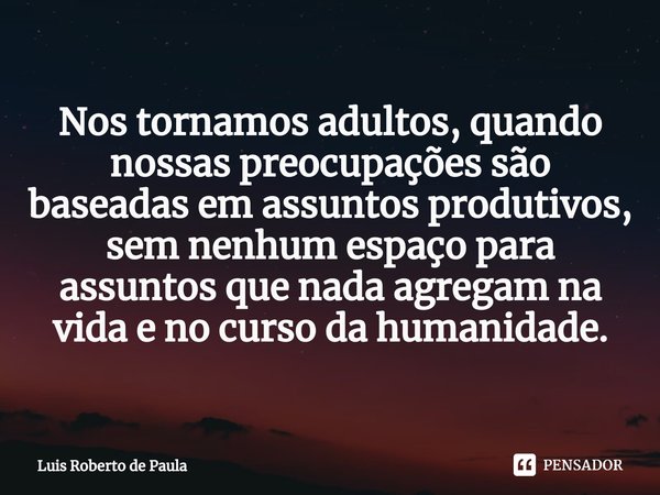 ⁠Nos tornamos adultos, quando nossas preocupações são baseadas em assuntos produtivos, sem nenhum espaço para assuntos que nada agregam na vida e no curso da hu... Frase de Luis Roberto de Paula.