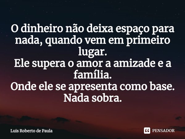 O dinheiro não deixa espaço para nada, quando vem em primeiro lugar.
Ele supera o amor a amizade e a família.
Onde ele se apresenta como base.
Nada sobra.⁠... Frase de Luis Roberto de Paula.