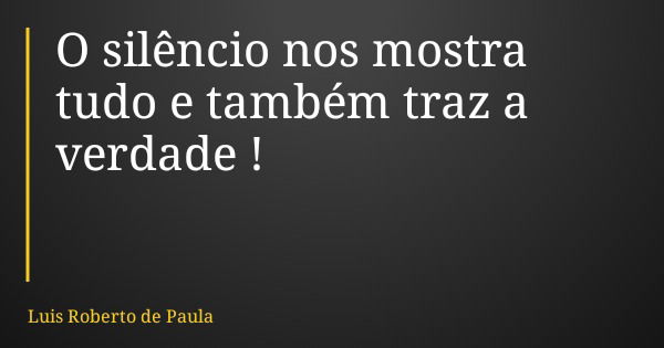 O silêncio nos mostra tudo e também traz a verdade !... Frase de Luis Roberto de Paula.
