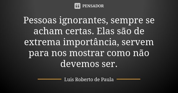 Pessoas ignorantes, sempre se acham certas. Elas são de extrema importância, servem para nos mostrar como não devemos ser.... Frase de Luis Roberto de Paula.