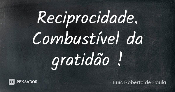 Reciprocidade. Combustível da gratidão !... Frase de Luis Roberto de Paula.