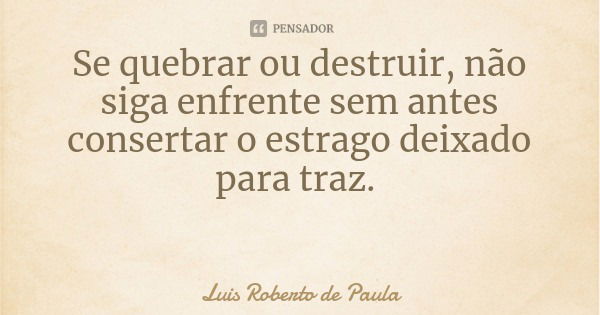 Se quebrar ou destruir, não siga enfrente sem antes consertar o estrago deixado para traz.... Frase de Luis Roberto de Paula.