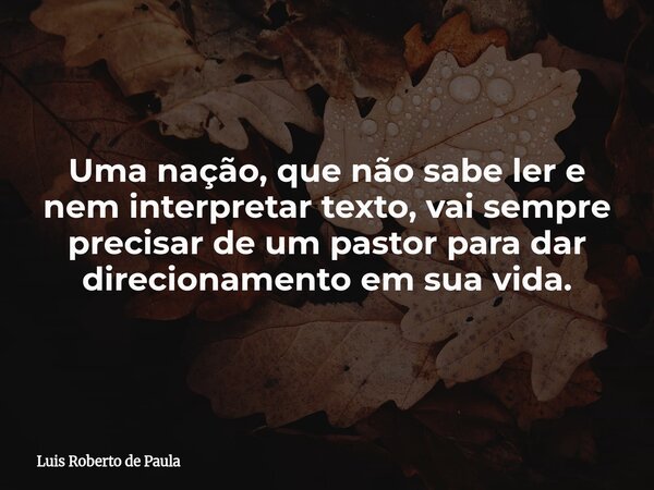 Uma nação, que não sabe ler e nem interpretar texto, vai sempre precisar de um pastor para dar direcionamento em sua vida.... Frase de Luis Roberto de Paula.
