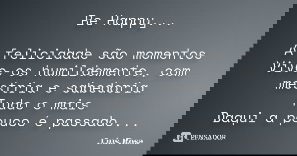 Be Happy... A felicidade são momentos Vive-os humildemente, com mestria e sabedoria Tudo o mais Daqui a pouco é passado...... Frase de Luis Rosa.
