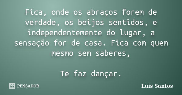 Fica, onde os abraços forem de verdade, os beijos sentidos, e independentemente do lugar, a sensação for de casa. Fica com quem mesmo sem saberes, Te faz dançar... Frase de Luis Santos.