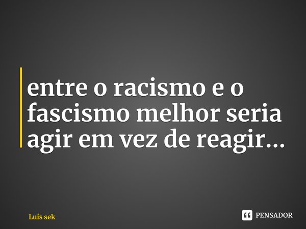 ⁠entre o racismo e o fascismo melhor seria agir em vez de reagir...... Frase de Luís Sekunangela.