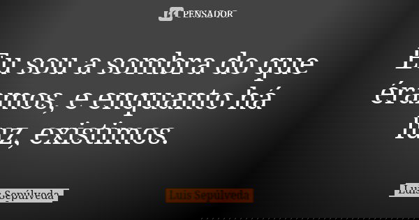 Eu sou a sombra do que éramos, e enquanto há luz, existimos.... Frase de Luis Sepúlveda.