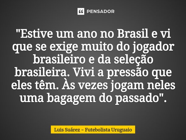 ⁠"Estive um ano no Brasil e vi que se exige muito do jogador brasileiro e da seleção brasileira. Vivi a pressão que eles têm. Às vezes jogam neles uma baga... Frase de Luis Suárez - Futebolista Uruguaio.