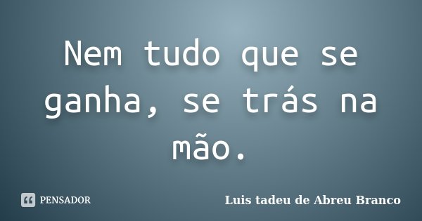 Nem tudo que se ganha, se trás na mão.... Frase de Luis Tadeu de Abreu Branco.