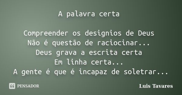 A palavra certa Compreender os designios de Deus Não é questão de raciocinar... Deus grava a escrita certa Em linha certa... A gente é que é incapaz de soletrar... Frase de Luis Tavares.