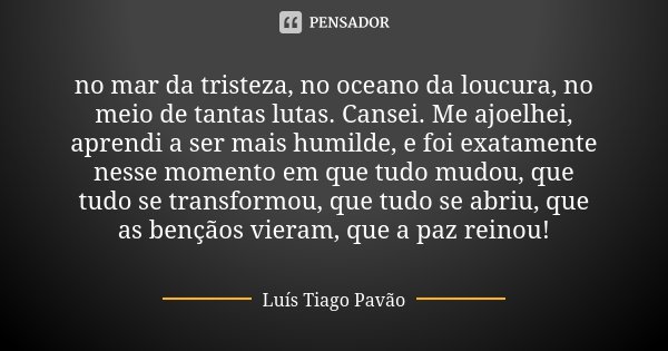 no mar da tristeza, no oceano da loucura, no meio de tantas lutas. Cansei. Me ajoelhei, aprendi a ser mais humilde, e foi exatamente nesse momento em que tudo m... Frase de Luís Tiago Pavão.