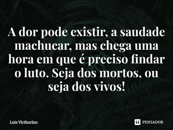 ⁠A dor pode existir, a saudade machucar, mas chega uma hora em que é preciso findar o luto. Seja dos mortos, ou seja dos vivos!... Frase de Luís Victhorino.