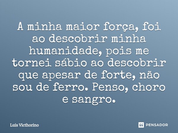 ⁠A minha maior força, foi ao descobrir minha humanidade, pois me tornei sábio ao descobrir que apesar de forte, não sou de ferro. Penso, choro e sangro.... Frase de Luís Victhorino.