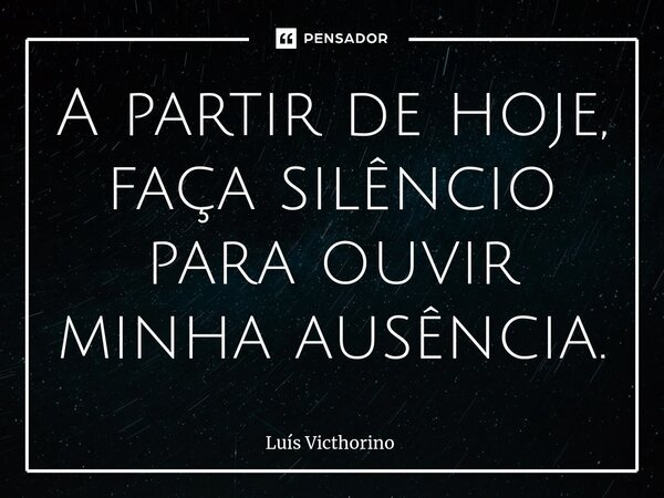 A partir de hoje, faça silêncio para ouvir minha ausência.... Frase de Luís Victhorino.