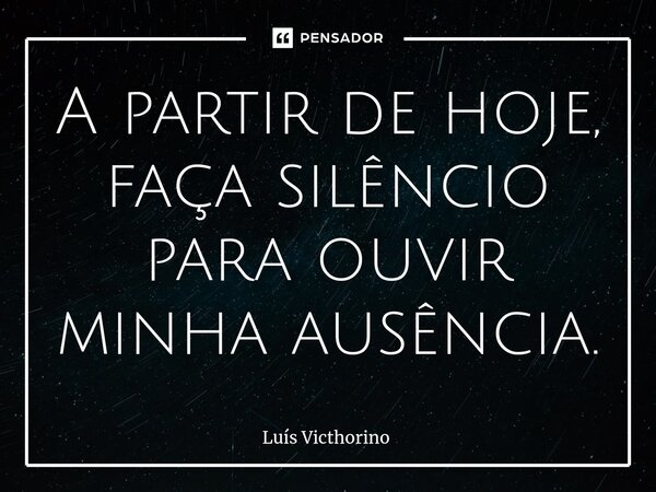 A partir de hoje, faça silêncio para ouvir minha ausência.... Frase de Luís Victhorino.