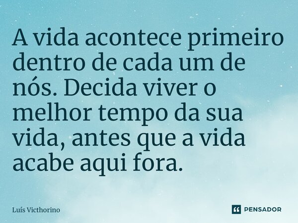 ⁠A vida acontece primeiro dentro de cada um de nós. Decida viver o melhor tempo da sua vida, antes que a vida acabe aqui fora.... Frase de Luís Victhorino.