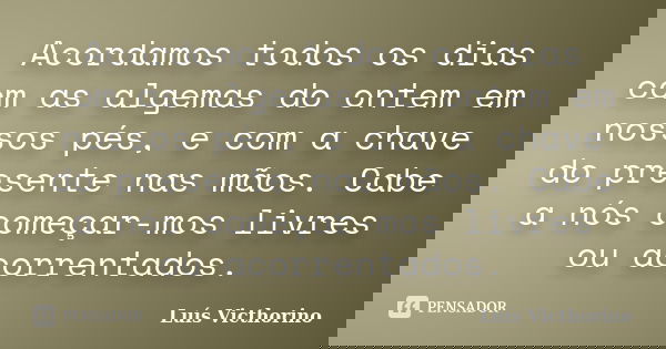 Acordamos todos os dias com as algemas do ontem em nossos pés, e com a chave do presente nas mãos. Cabe a nós começar-mos livres ou acorrentados.... Frase de Luís Victhorino.