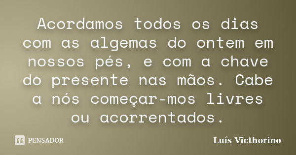 Acordamos todos os dias com as algemas do ontem em nossos pés, e com a chave do presente nas mãos. Cabe a nós começar-mos livres ou acorrentados.... Frase de Luís Victhorino.