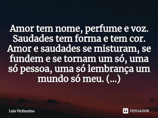 ⁠Amor tem nome, perfume e voz. Saudades tem forma e tem cor. Amor e saudades se misturam, se fundem e se tornam um só, uma só pessoa, uma só lembrança um mundo ... Frase de Luís Victhorino.