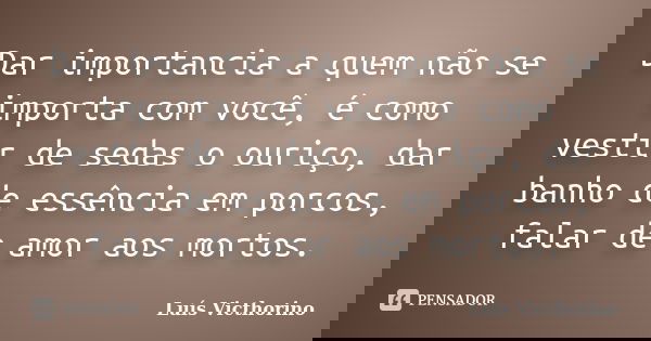Dar importancia a quem não se importa com você, é como vestir de sedas o ouriço, dar banho de essência em porcos, falar de amor aos mortos.... Frase de Luis Victhorino.