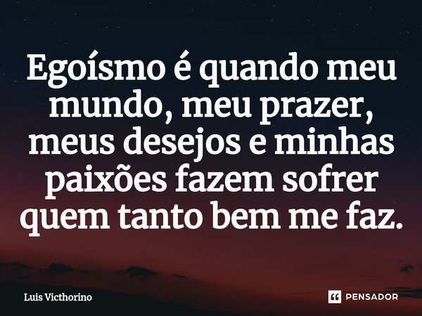 ⁠Egoísmo é quando meu mundo, meu prazer, meus desejos e minhas paixões fazem sofrer quem tanto bem me faz.... Frase de Luís Victhorino.