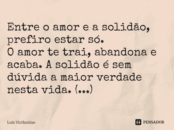 ⁠Entre o amor e a solidão, prefiro estar só.
O amor te trai, abandona e acaba. A solidão é sem dúvida a maior verdade nesta vida. (...)... Frase de Luís Victhorino.