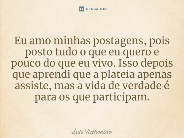 ⁠Eu amo minhas postagens, pois posto tudo o que eu quero e pouco do que eu vivo. Isso depois que aprendi que a plateia apenas assiste, mas a vida de verdade é p... Frase de Luís Victhorino.