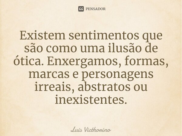 ⁠Existem sentimentos que são como uma ilusão de ótica. Enxergamos, formas, marcas e personagens irreais, abstratos ou inexistentes.... Frase de Luís Victhorino.