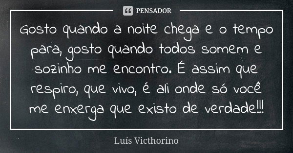 Gosto quando a noite chega e o tempo para, gosto quando todos somem e sozinho me encontro. É assim que respiro, que vivo, é ali onde só você me enxerga que exis... Frase de Luis Victhorino.