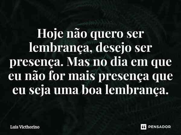 Hoje não quero ser lembrança, desejo ser presença. Mas no dia em que eu não for mais presença que eu seja uma boa lembrança.⁠... Frase de Luís Victhorino.