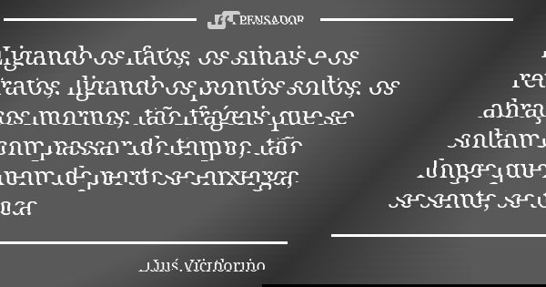 Ligando os fatos, os sinais e os retratos, ligando os pontos soltos, os abraços mornos, tão frágeis que se soltam com passar do tempo, tão longe que nem de pert... Frase de Luís Victhorino.