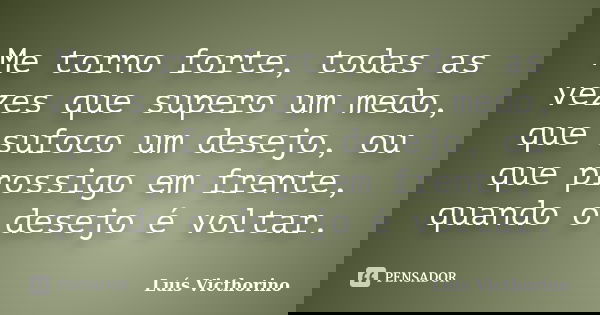 Me torno forte, todas as vezes que supero um medo, que sufoco um desejo, ou que prossigo em frente, quando o desejo é voltar.... Frase de Luís Victhorino.