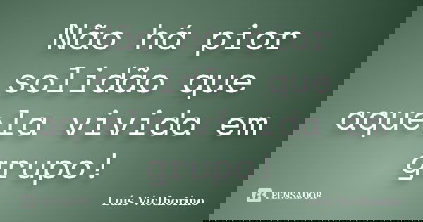 Não há pior solidão que aquela vivida em grupo!... Frase de Luís Victhorino.