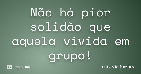 Não há pior solidão que aquela vivida em grupo!... Frase de Luís Victhorino.