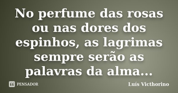 No perfume das rosas ou nas dores dos espinhos, as lagrimas sempre serão as palavras da alma...... Frase de Luis Victhorino.