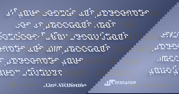 O que seria do presente se o passado não existisse? Sou resultado presente de um passado mais presente que qualquer futuro.... Frase de LuÍs Victhorino.