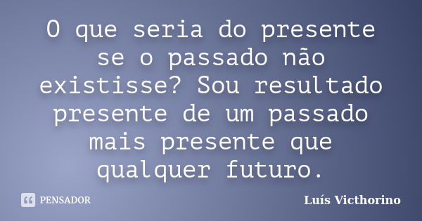 O que seria do presente se o passado não existisse? Sou resultado presente de um passado mais presente que qualquer futuro.... Frase de LuÍs Victhorino.