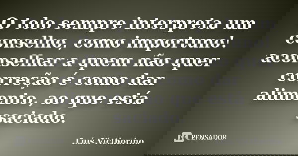 O tolo sempre interpreta um conselho, como importuno! aconselhar a quem não quer correção é como dar alimento, ao que está saciado.... Frase de Luis Victhorino.