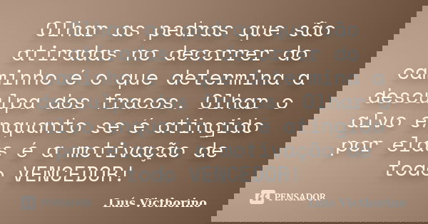 Olhar as pedras que são atiradas no decorrer do caminho é o que determina a desculpa dos fracos. Olhar o alvo enquanto se é atingido por elas é a motivação de t... Frase de Luís Victhorino.