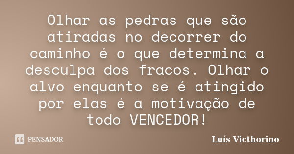 Olhar as pedras que são atiradas no decorrer do caminho é o que determina a desculpa dos fracos. Olhar o alvo enquanto se é atingido por elas é a motivação de t... Frase de Luís Victhorino.