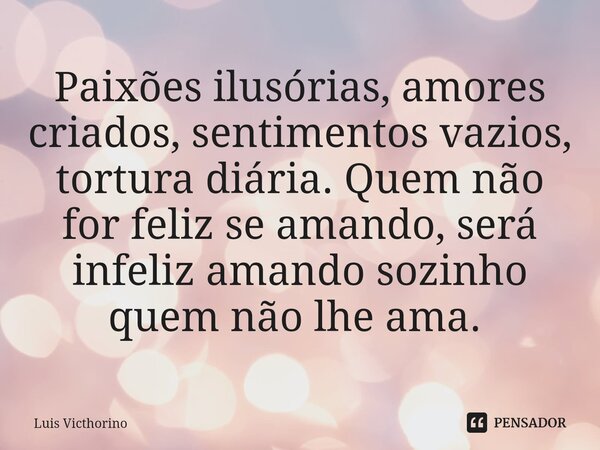 Paixões ilusórias, amores criados, sentimentos vazios, tortura diária. Quem não for feliz se amando, será infeliz amando sozinho quem não lhe ama. ⁠... Frase de Luís Victhorino.