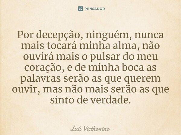 ⁠Por decepção, ninguém, nunca mais tocará minha alma, não ouvirá mais o pulsar do meu coração, e de minha boca as palavras serão as que querem ouvir, mas não ma... Frase de Luís Victhorino.