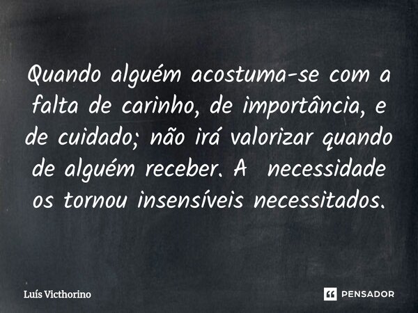 ⁠Quando alguém acostuma-se com a falta de carinho, de importância, e de cuidado; não irá valorizar quando de alguém receber. A necessidade os tornou insensíveis... Frase de Luís Victhorino.