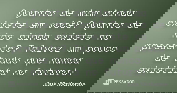 Quanto de mim ainda existe em você? Quanto de nós ainda existe no presente? Talvez um pouco de tudo que nunca existirá no futuro!... Frase de Luis Victhorino.