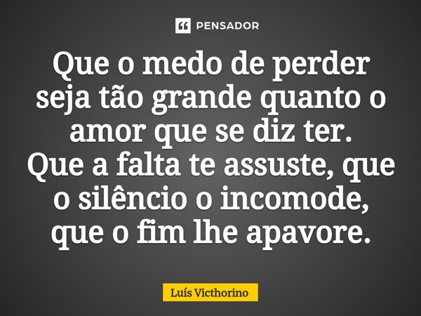 ⁠Que o medo de perder seja tão grande quanto o amor que se diz ter. Que a falta te assuste, que o silêncio o incomode, que o fim lhe apavore.... Frase de Luís Victhorino.