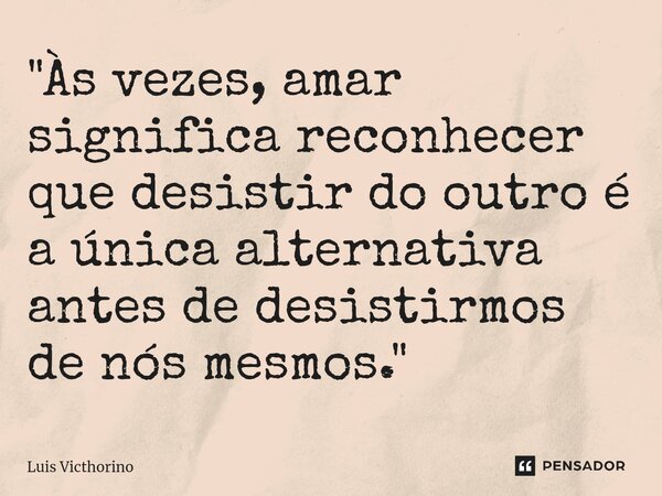 "Às vezes, amar significa reconhecer que desistir do outro é a única alternativa antes de desistirmos de nós mesmos."... Frase de Luís Victhorino.