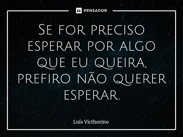 Se for preciso esperar por algo que eu queira, prefiro não querer esperar.... Frase de Luís Victhorino.