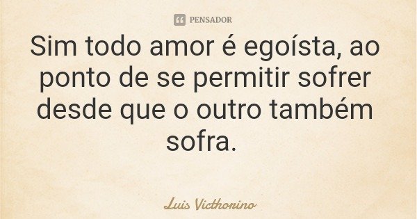 Sim todo amor é egoísta, ao ponto de se permitir sofrer desde que o outro também sofra.... Frase de Luis Victhorino.